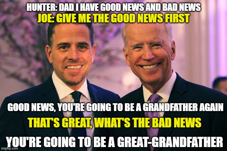 Joe and Hunter Biden | HUNTER: DAD I HAVE GOOD NEWS AND BAD NEWS; JOE: GIVE ME THE GOOD NEWS FIRST; GOOD NEWS, YOU'RE GOING TO BE A GRANDFATHER AGAIN; THAT'S GREAT, WHAT'S THE BAD NEWS; YOU'RE GOING TO BE A GREAT-GRANDFATHER | image tagged in joe and hunter biden,trump,election 2020,laptop,hunter | made w/ Imgflip meme maker