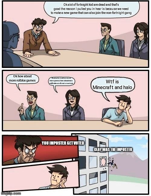 Boardroom Meeting Suggestion Meme | Ok alot of fortnight kid are dead and that's good the reason I pulled you in hear is because we need to make a new game that can also join the non-fortnight gang; Ok how about more rolblox games; What no he said we need more games how about more stuff in Minecraft and a new halo; Wtf is Minecraft and halo; YOU IMPOSTER GET VOTED; CLAY WAS THE IMPOSTER | image tagged in memes,boardroom meeting suggestion | made w/ Imgflip meme maker