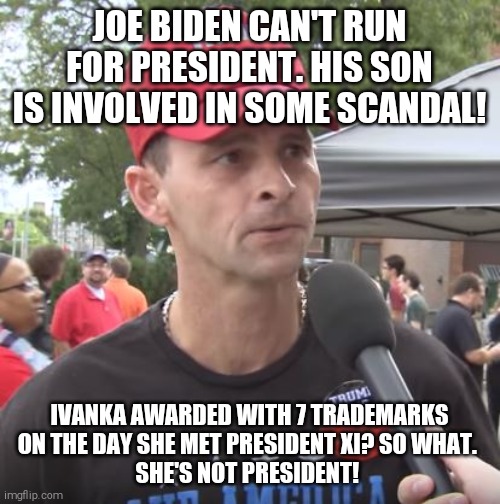 Reptarded logic 101 | JOE BIDEN CAN'T RUN FOR PRESIDENT. HIS SON IS INVOLVED IN SOME SCANDAL! IVANKA AWARDED WITH 7 TRADEMARKS ON THE DAY SHE MET PRESIDENT XI? SO WHAT. 
SHE'S NOT PRESIDENT! | image tagged in trump supporter,morons,donald trump is an idiot,trump is a moron,scumbag republicans,conservative hypocrisy | made w/ Imgflip meme maker