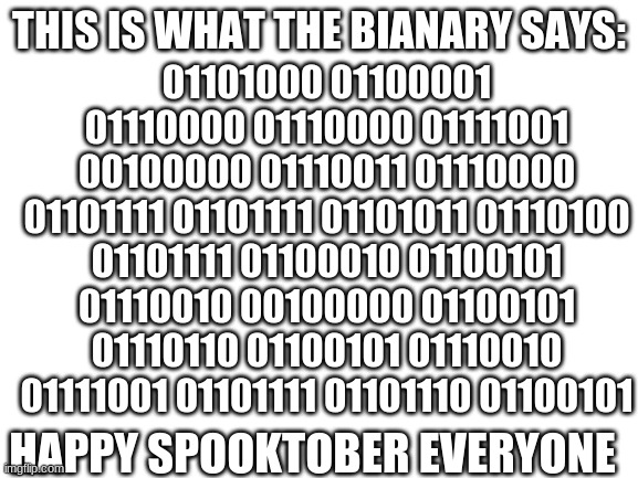 the binary code at the top says: | 01101000 01100001 01110000 01110000 01111001 00100000 01110011 01110000 01101111 01101111 01101011 01110100 01101111 01100010 01100101 01110010 00100000 01100101 01110110 01100101 01110010 01111001 01101111 01101110 01100101; THIS IS WHAT THE BIANARY SAYS:; HAPPY SPOOKTOBER EVERYONE | image tagged in blank white template | made w/ Imgflip meme maker