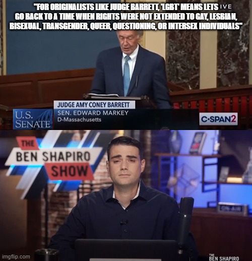 certified bruh moment | "FOR ORIGINALISTS LIKE JUDGE BARRETT, 'LGBT' MEANS LETS GO BACK TO A TIME WHEN RIGHTS WERE NOT EXTENDED TO GAY, LESBIAN, BISEXUAL, TRANSGENDER, QUEER, QUESTIONING, OR INTERSEX INDIVIDUALS" | image tagged in edward markey,ben shapiro,supreme court,bruh,amy coney barrett,daily wire | made w/ Imgflip meme maker