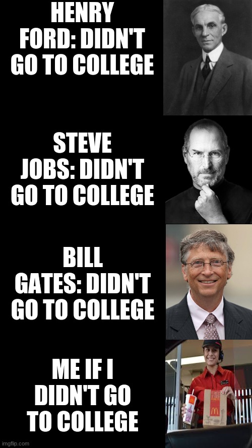 I know I might have not gotten the facts right | HENRY FORD: DIDN'T GO TO COLLEGE; STEVE JOBS: DIDN'T GO TO COLLEGE; BILL GATES: DIDN'T GO TO COLLEGE; ME IF I DIDN'T GO TO COLLEGE | image tagged in blank black | made w/ Imgflip meme maker