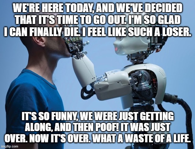 hi | WE'RE HERE TODAY, AND WE'VE DECIDED THAT IT'S TIME TO GO OUT. I'M SO GLAD I CAN FINALLY DIE. I FEEL LIKE SUCH A LOSER. IT'S SO FUNNY, WE WERE JUST GETTING ALONG, AND THEN POOF! IT WAS JUST OVER. NOW IT'S OVER. WHAT A WASTE OF A LIFE. | image tagged in funny memes | made w/ Imgflip meme maker
