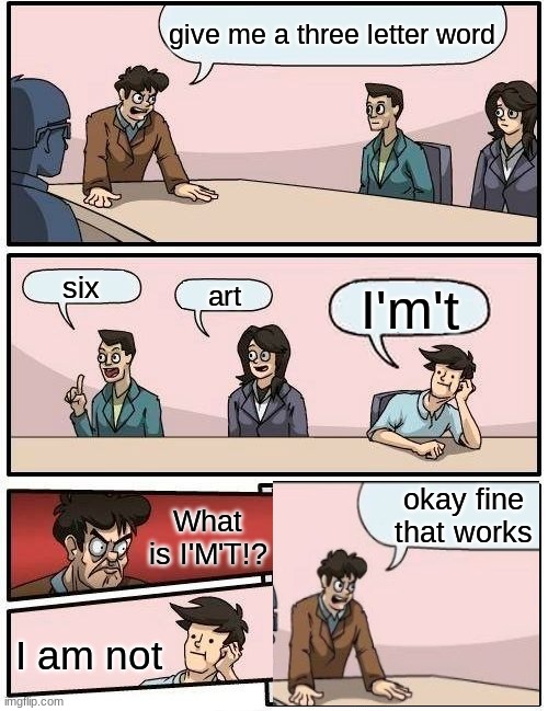 Boardroom Meeting Suggestion | give me a three letter word; six; art; I'm't; okay fine that works; What is I'M'T!? I am not | image tagged in memes,boardroom meeting suggestion,3 letters | made w/ Imgflip meme maker