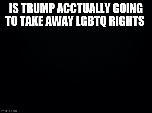 I want to know | IS TRUMP ACCTUALLY GOING TO TAKE AWAY LGBTQ RIGHTS | image tagged in black background | made w/ Imgflip meme maker