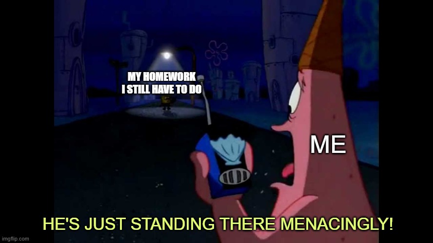 Patrick "He's just standing here Menacingly" | MY HOMEWORK I STILL HAVE TO DO; ME; HE'S JUST STANDING THERE MENACINGLY! | image tagged in patrick he's just standing here menacingly | made w/ Imgflip meme maker