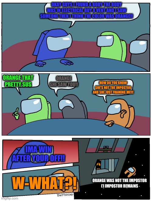 Among Us Meeting | OKAY GUYS I FOUND A BODY THE BODY WAS IN ELECTRICAL BUY A VENT AND I SAW SOMEONE THEN I THINK THE COLOR WAS ORANGE!! ORANGE THAT PRETTY SUS; ORANGE SHE SAW YOU!! HOW DO YOU KNOW SHE'S NOT THE IMPOSTOR AND SHE JUST FRAMING ME!!! IMA WIN AFTER YOUR OFF!! W-WHAT?! ORANGE WAS NOT THE IMPOSTOR

(1 IMPOSTOR REMAINS | image tagged in among us meeting | made w/ Imgflip meme maker