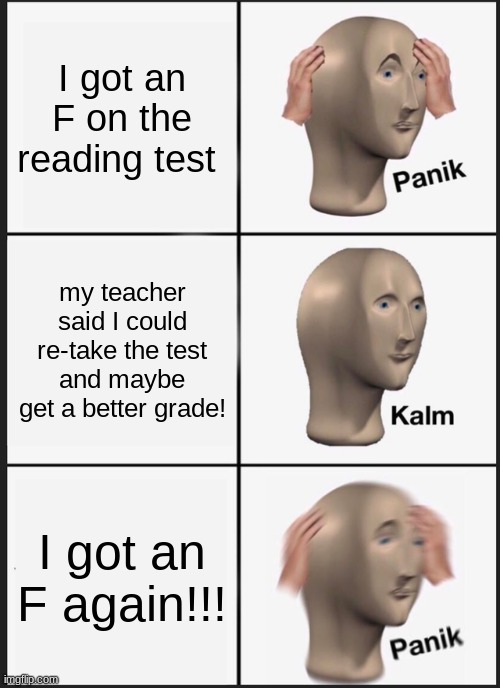 F on test | I got an F on the reading test; my teacher said I could re-take the test and maybe get a better grade! I got an F again!!! | image tagged in memes,panik kalm panik | made w/ Imgflip meme maker