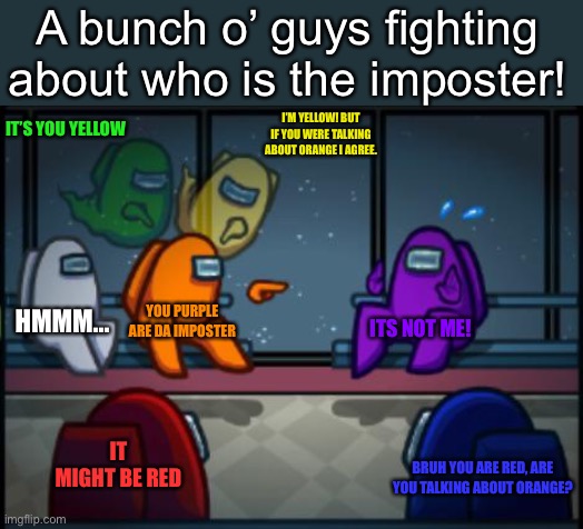 The blame of the century! |  A bunch o’ guys fighting about who is the imposter! IT’S YOU YELLOW; I’M YELLOW! BUT IF YOU WERE TALKING ABOUT ORANGE I AGREE. HMMM... YOU PURPLE ARE DA IMPOSTER; ITS NOT ME! IT MIGHT BE RED; BRUH YOU ARE RED, ARE YOU TALKING ABOUT ORANGE? | image tagged in among us blame,among us,imposter,blame | made w/ Imgflip meme maker