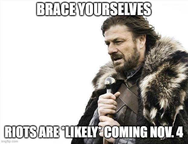 it happened last time | BRACE YOURSELVES; RIOTS ARE *LIKELY* COMING NOV. 4 | image tagged in memes,brace yourselves x is coming,election 2020,looting,violence,rioting | made w/ Imgflip meme maker