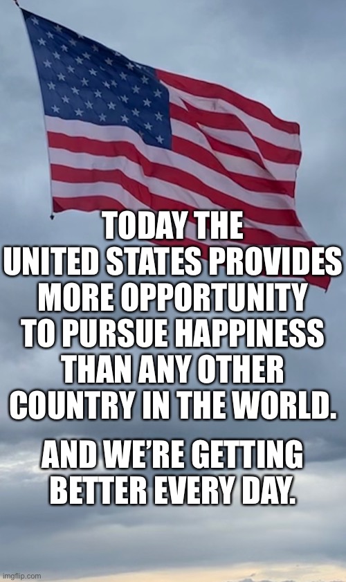 USA Getting Better Every Day | TODAY THE UNITED STATES PROVIDES MORE OPPORTUNITY TO PURSUE HAPPINESS THAN ANY OTHER COUNTRY IN THE WORLD. AND WE’RE GETTING BETTER EVERY DAY. | image tagged in usa,america,patriotism,truth | made w/ Imgflip meme maker