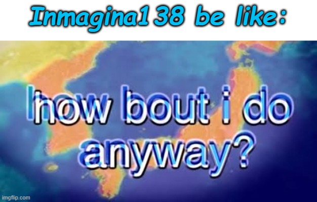 How about I do it anyway? | Inmagina138 be like: | image tagged in how about i do it anyway | made w/ Imgflip meme maker