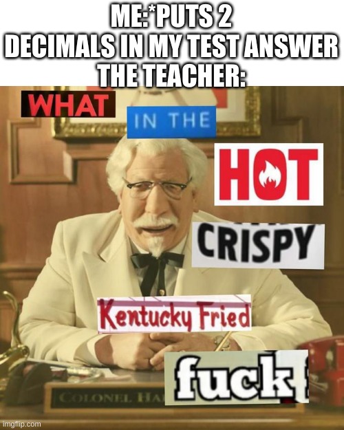 What in the hot crispy kentucky fried frick | ME:*PUTS 2 DECIMALS IN MY TEST ANSWER
THE TEACHER: | image tagged in what in the hot crispy kentucky fried frick | made w/ Imgflip meme maker