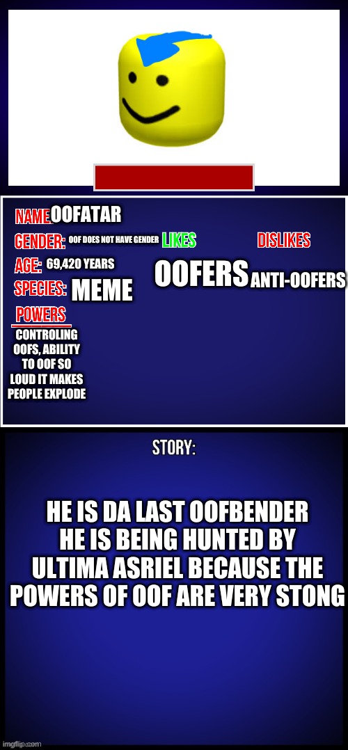 OC Full Showcase | OOFATAR; OOF DOES NOT HAVE GENDER; 69,420 YEARS; ANTI-OOFERS; OOFERS; MEME; CONTROLING OOFS, ABILITY TO OOF SO LOUD IT MAKES PEOPLE EXPLODE; HE IS DA LAST OOFBENDER HE IS BEING HUNTED BY ULTIMA ASRIEL BECAUSE THE POWERS OF OOF ARE VERY STONG | image tagged in oc full showcase | made w/ Imgflip meme maker