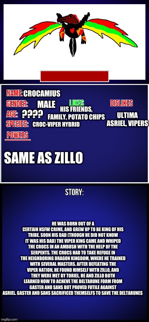 OC Full Showcase | CROCAMIUS; MALE; HIS FRIENDS, FAMILY, POTATO CHIPS; ULTIMA ASRIEL, VIPERS; ???? CROC-VIPER HYBRID; SAME AS ZILLO; HE WAS BORN OUT OF A CERTAIN NSFW CRIME, AND GREW UP TO BE KING OF HIS TRIBE. SOON HIS DAD (THOUGH HE DID NOT KNOW IT WAS HIS DAD) THE VIPER KING CAME AND WHIPED THE CROCS IN AN AMBUSH WITH THE HELP OF THE SERPENTS. THE CROCS HAD TO TAKE REFUGE IN THE NEIGHBORING DRAGON KINGDOM, WHERE HE TRAINED WITH SEVERAL MASTERS. AFTER DEFEATING THE VIPER NATION, HE FOUND HIMSELF WITH ZILLO, AND THEY WERE MET BY TORIEL. HE AND ZILLO BOTH LEARNED HOW TO ACHEVE THE DELTARUNE FORM FROM GASTER AND SANS BUT PROVED FUTILE AGAINST ASRIEL. GASTER AND SANS SACRIFICED THEMSELFS TO SAVE THE DELTARUNES | image tagged in oc full showcase | made w/ Imgflip meme maker