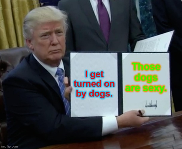 Trump Bill Signing | I get turned on by dogs. Those dogs are sexy. | image tagged in memes,trump bill signing | made w/ Imgflip meme maker