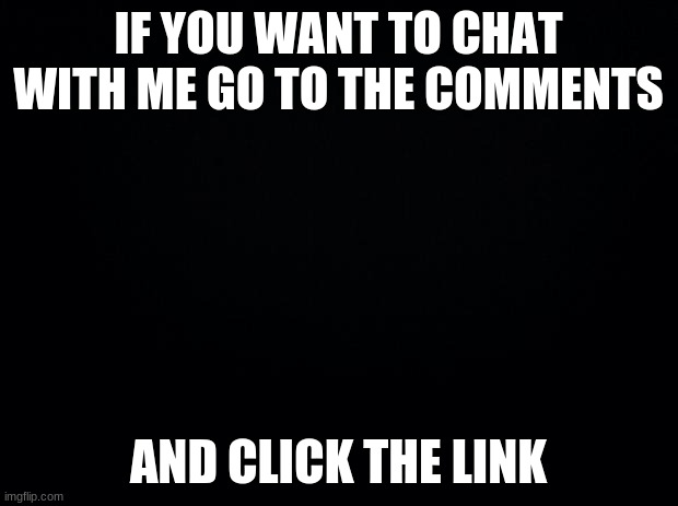 Black background | IF YOU WANT TO CHAT WITH ME GO TO THE COMMENTS; AND CLICK THE LINK | image tagged in black background | made w/ Imgflip meme maker