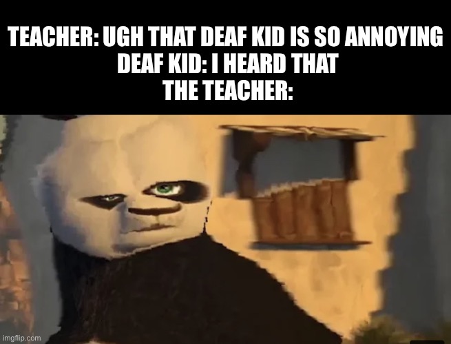 Distorted Po | TEACHER: UGH THAT DEAF KID IS SO ANNOYING 
DEAF KID: I HEARD THAT
THE TEACHER: | image tagged in distorted po | made w/ Imgflip meme maker