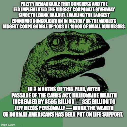 Philosoraptor | PRETTY REMARKABLE THAT CONGRESS AND THE FED IMPLEMENTED THE BIGGEST CORPORATE GIVEAWAY SINCE THE BANK BAILOUT, ENABLING THE LARGEST ECONOMIC CONSOLIDATION IN HISTORY AS THE WORLD'S BIGGEST CORPS GOBBLE UP 100S OF 1000S OF SMALL BUSINESSES. IN 3 MONTHS OF THIS YEAR, AFTER PASSAGE OF THE CARES ACT, BILLIONAIRE WEALTH INCREASED BY $565 BILLION — $35 BILLION TO JEFF BEZOS PERSONALLY — WHILE THE WEALTH OF NORMAL AMERICANS HAS BEEN PUT ON LIFE SUPPORT. | image tagged in memes,philosoraptor | made w/ Imgflip meme maker