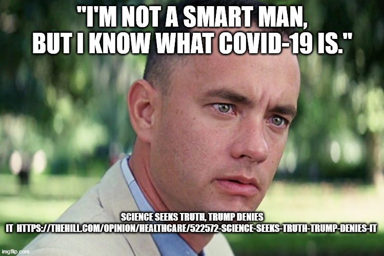 Even Forrest knows... | "I'M NOT A SMART MAN, BUT I KNOW WHAT COVID-19 IS."; SCIENCE SEEKS TRUTH, TRUMP DENIES IT  HTTPS://THEHILL.COM/OPINION/HEALTHCARE/522572-SCIENCE-SEEKS-TRUTH-TRUMP-DENIES-IT | image tagged in memes,and just like that,biden,trump,elcetiom2020 | made w/ Imgflip meme maker