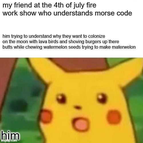 Surprised Pikachu Meme | my friend at the 4th of july fire work show who understands morse code; him trying to understand why they want to colonize on the moon with lava birds and shoving burgers up there butts while chewing watermelon seeds trying to make materwelon; him | image tagged in memes,surprised pikachu | made w/ Imgflip meme maker