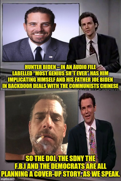 Hunter Biden Emails "The Most Genius Sh*t Ever" | HUNTER BIDEN – IN AN AUDIO FILE LABELLED “MOST GENIUS SH*T EVER” HAS HIM IMPLICATING HIMSELF AND HIS FATHER JOE BIDEN IN BACKDOOR DEALS WITH THE COMMUNISTS CHINESE; SO THE DOJ, THE SDNY THE F.B.I AND THE DEMOCRATS ARE ALL PLANNING A COVER-UP STORY, AS WE SPEAK. | image tagged in hunter biden,joe biden,chinese,communist,drstrangmeme | made w/ Imgflip meme maker