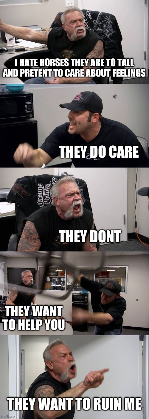 American Chopper Argument | I HATE HORSES THEY ARE TO TALL AND PRETENT TO CARE ABOUT FEELINGS; THEY DO CARE; THEY DONT; THEY WANT TO HELP YOU; THEY WANT TO RUIN ME | image tagged in memes,american chopper argument | made w/ Imgflip meme maker