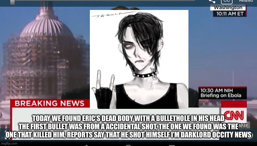 cnn breaking news template | TODAY WE FOUND ERIC’S DEAD BODY WITH A BULLETHOLE IN HIS HEAD THE FIRST BULLET WAS FROM A ACCIDENTAL SHOT, THE ONE WE FOUND WAS THE ONE THAT KILLED HIM, REPORTS SAY THAT HE SHOT HIMSELF I’M DARKLORD OCCITY NEWS | image tagged in cnn breaking news template | made w/ Imgflip meme maker