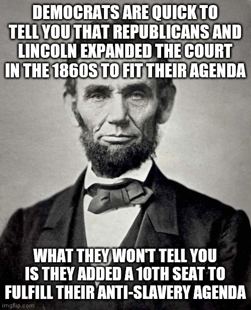 packing the court to end slavery | DEMOCRATS ARE QUICK TO TELL YOU THAT REPUBLICANS AND LINCOLN EXPANDED THE COURT IN THE 1860S TO FIT THEIR AGENDA; WHAT THEY WON'T TELL YOU IS THEY ADDED A 10TH SEAT TO FULFILL THEIR ANTI-SLAVERY AGENDA | image tagged in abraham lincoln | made w/ Imgflip meme maker
