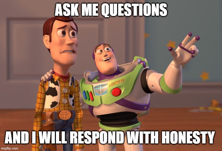 plz | ASK ME QUESTIONS; AND I WILL RESPOND WITH HONESTY | image tagged in memes,x x everywhere | made w/ Imgflip meme maker