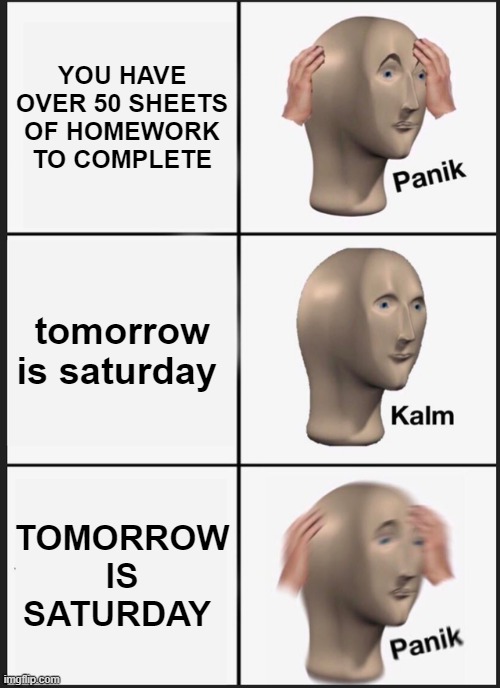 saturday time | YOU HAVE OVER 50 SHEETS OF HOMEWORK TO COMPLETE; tomorrow is saturday; TOMORROW IS SATURDAY | image tagged in memes,panik kalm panik | made w/ Imgflip meme maker