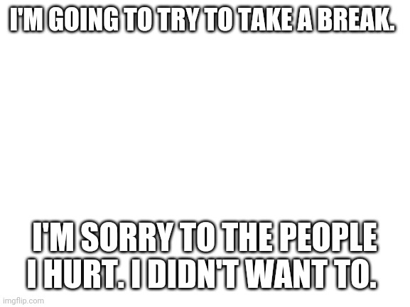 8:00 a.m. ct | I'M GOING TO TRY TO TAKE A BREAK. I'M SORRY TO THE PEOPLE I HURT. I DIDN'T WANT TO. | image tagged in blank white template | made w/ Imgflip meme maker