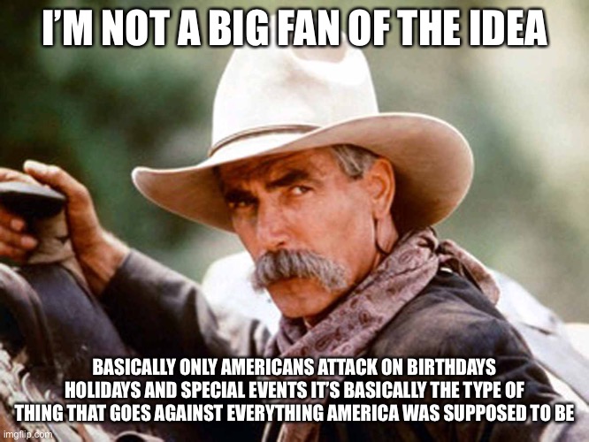 Sam Elliott Cowboy | I’M NOT A BIG FAN OF THE IDEA BASICALLY ONLY AMERICANS ATTACK ON BIRTHDAYS HOLIDAYS AND SPECIAL EVENTS IT’S BASICALLY THE TYPE OF THING THAT | image tagged in sam elliott cowboy | made w/ Imgflip meme maker