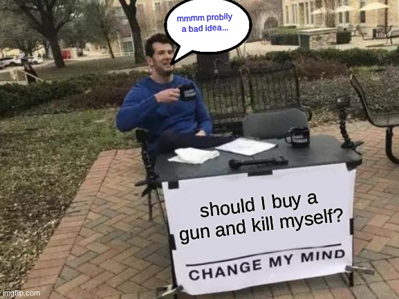 Change My Mind | mmmm probily a bad idea... should I buy a gun and kill myself? | image tagged in memes,change my mind | made w/ Imgflip meme maker