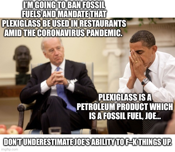 Biden’s policies | I’M GOING TO BAN FOSSIL FUELS AND MANDATE THAT PLEXIGLASS BE USED IN RESTAURANTS AMID THE CORONAVIRUS PANDEMIC. PLEXIGLASS IS A PETROLEUM PRODUCT WHICH IS A FOSSIL FUEL, JOE... DON’T UNDERESTIMATE JOE’S ABILITY TO F–K THINGS UP. | image tagged in joe biden,dumb | made w/ Imgflip meme maker