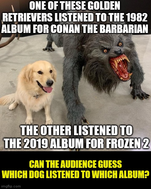 Millenials don't know what they missed... | ONE OF THESE GOLDEN RETRIEVERS LISTENED TO THE 1982 ALBUM FOR CONAN THE BARBARIAN; THE OTHER LISTENED TO THE 2019 ALBUM FOR FROZEN 2; CAN THE AUDIENCE GUESS WHICH DOG LISTENED TO WHICH ALBUM? | image tagged in good dog scary dog,music,movies | made w/ Imgflip meme maker