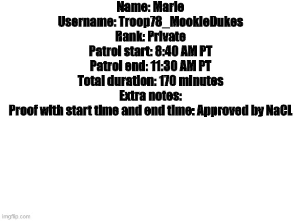 Patrol | Name: Marie
Username: Troop78_MookieDukes
Rank: Private
Patrol start: 8:40 AM PT
Patrol end: 11:30 AM PT
Total duration: 170 minutes
Extra notes:
Proof with start time and end time: Approved by NaCL | image tagged in blank white template | made w/ Imgflip meme maker