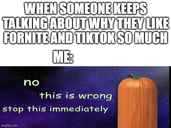Blank White Template | WHEN SOMEONE KEEPS TALKING ABOUT WHY THEY LIKE FORNITE AND TIKTOK SO MUCH; ME: | image tagged in blank white template | made w/ Imgflip meme maker