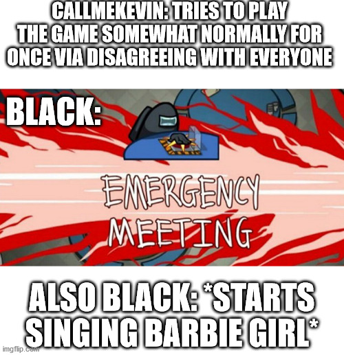 Emergency meeting | CALLMEKEVIN: TRIES TO PLAY THE GAME SOMEWHAT NORMALLY FOR ONCE VIA DISAGREEING WITH EVERYONE BLACK: ALSO BLACK: *STARTS SINGING BARBIE GIRL* | image tagged in emergency meeting | made w/ Imgflip meme maker