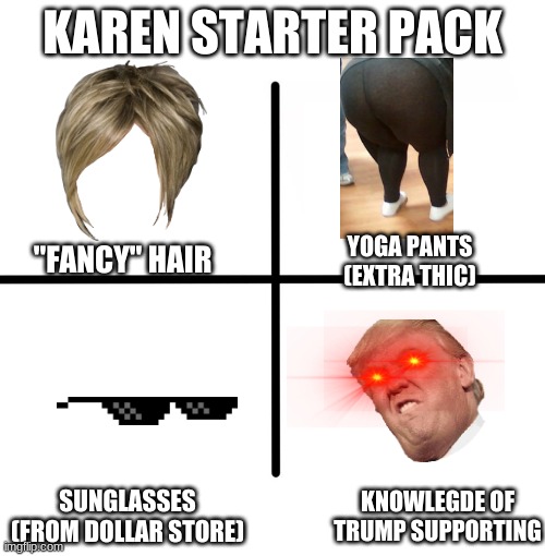Blank Starter Pack | KAREN STARTER PACK; "FANCY" HAIR; YOGA PANTS (EXTRA THIC); SUNGLASSES (FROM DOLLAR STORE); KNOWLEGDE OF TRUMP SUPPORTING | image tagged in memes,blank starter pack | made w/ Imgflip meme maker