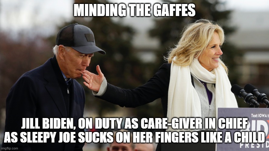 Minding the Gaffes | MINDING THE GAFFES; JILL BIDEN, ON DUTY AS CARE-GIVER IN CHIEF
AS SLEEPY JOE SUCKS ON HER FINGERS LIKE A CHILD | image tagged in jill and joe biden,joe biden,2020 campaign,sleepy joe,senior moments | made w/ Imgflip meme maker