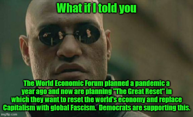 Any collapse of the economy will bring mass starvation and suffering.  The World Economic Forum does not care about that, they w | What if I told you; The World Economic Forum planned a pandemic a year ago and now are planning "The Great Reset" in which they want to reset the world's economy and replace Capitalism with global Fascism.  Democrats are supporting this. | image tagged in the world econonomic forum,the great reset,global fascism | made w/ Imgflip meme maker