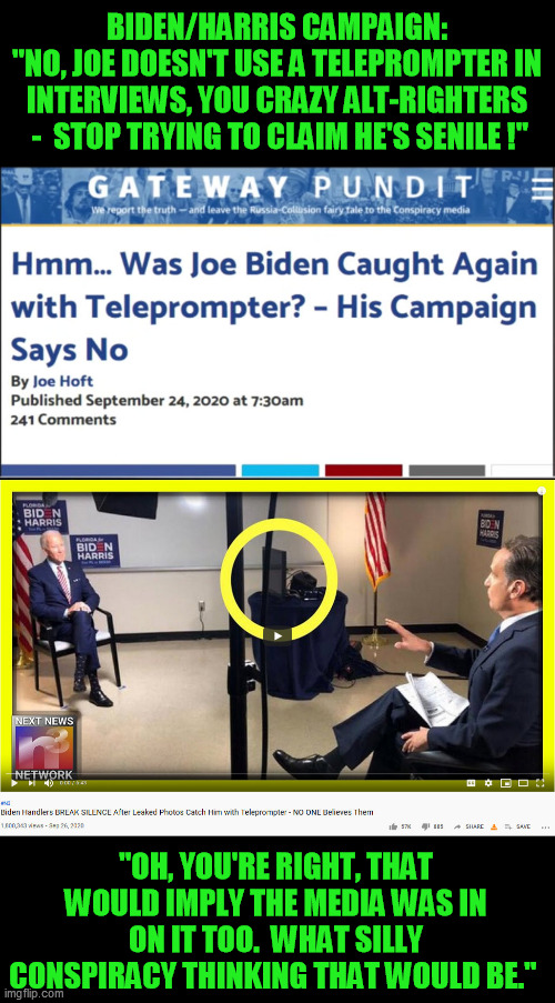 We saw Joe's wire during the debates, same as Dubya.  A manipulable Deep State puppet is a manipulable Deep State puppet. | BIDEN/HARRIS CAMPAIGN:
"NO, JOE DOESN'T USE A TELEPROMPTER IN INTERVIEWS, YOU CRAZY ALT-RIGHTERS  -  STOP TRYING TO CLAIM HE'S SENILE !"; "OH, YOU'RE RIGHT, THAT WOULD IMPLY THE MEDIA WAS IN ON IT TOO.  WHAT SILLY CONSPIRACY THINKING THAT WOULD BE." | image tagged in joe biden teleprompt,debate cheating,wearing a wire,liberal media,biden alzheimer's | made w/ Imgflip meme maker