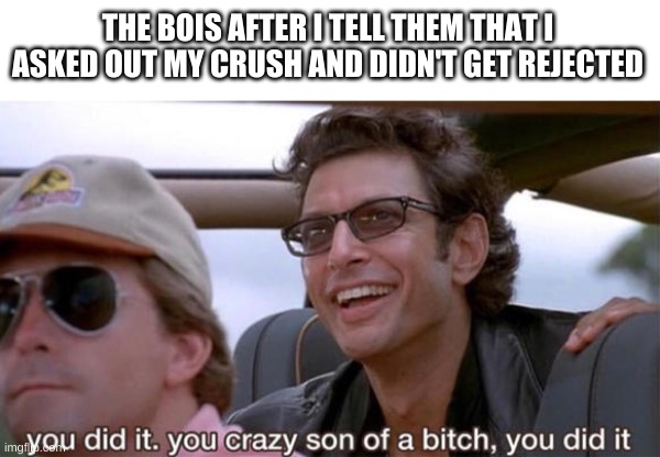 you crazy son of a bitch, you did it | THE BOIS AFTER I TELL THEM THAT I ASKED OUT MY CRUSH AND DIDN'T GET REJECTED | image tagged in you crazy son of a bitch you did it | made w/ Imgflip meme maker
