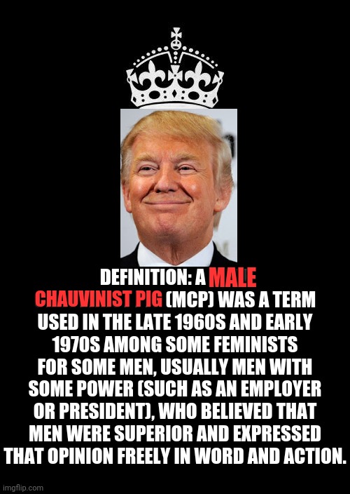 Trump Has Always Been A Male Chauvinist  P I G | DEFINITION: A MALE CHAUVINIST PIG (MCP) WAS A TERM USED IN THE LATE 1960S AND EARLY 1970S AMONG SOME FEMINISTS FOR SOME MEN, USUALLY MEN WITH SOME POWER (SUCH AS AN EMPLOYER OR PRESIDENT), WHO BELIEVED THAT MEN WERE SUPERIOR AND EXPRESSED THAT OPINION FREELY IN WORD AND ACTION. MALE; CHAUVINIST PIG | image tagged in memes,keep calm and carry on black,trump unfit unqualified dangerous,liar in chief,orange trump,lock him up | made w/ Imgflip meme maker