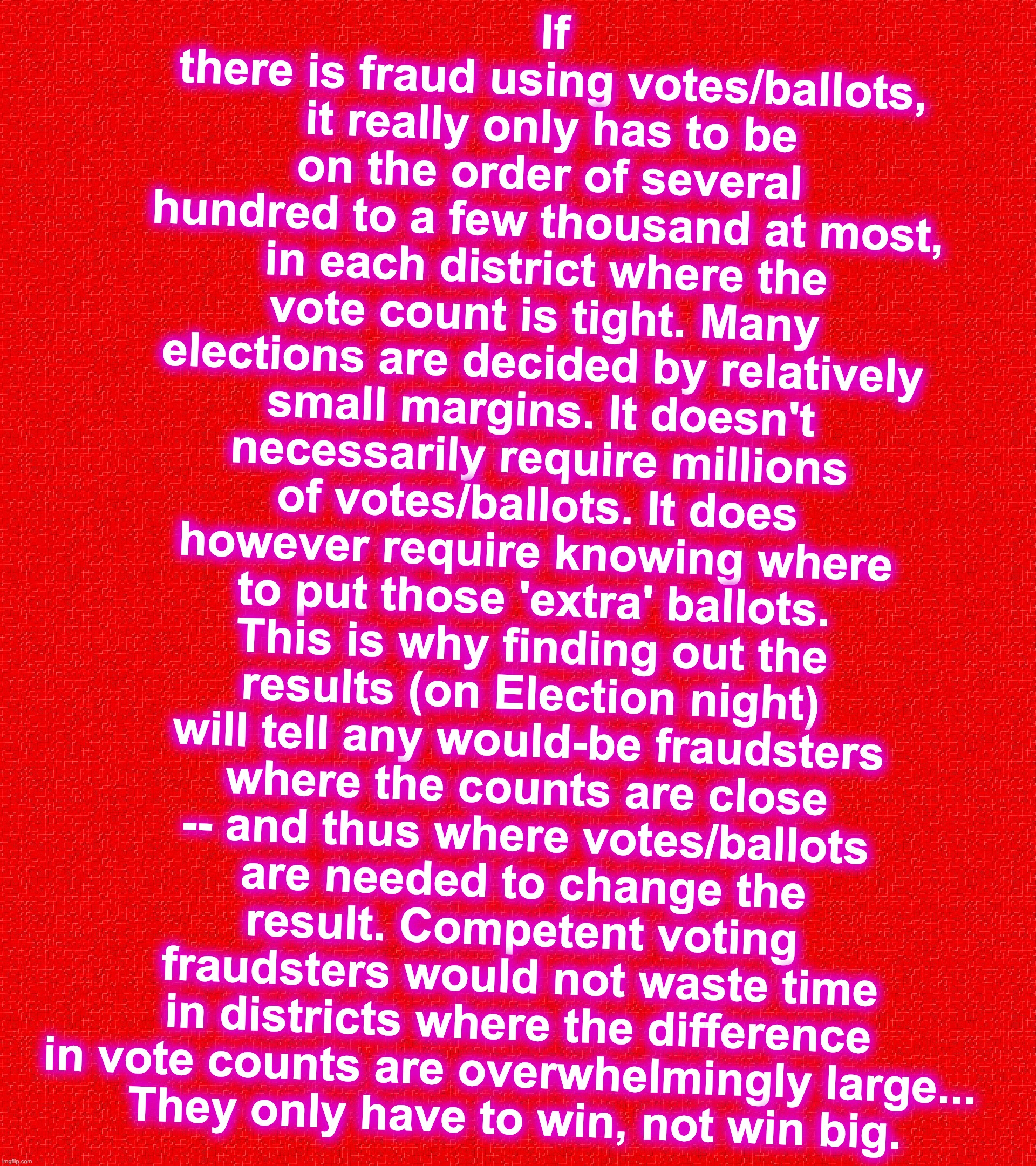 If there is fraud using votes/ballots, it really only has to be on the order of several hundred to a few thousand at most, in each district where the vote count is tight. Many elections are decided by relatively small margins. It doesn't necessarily require millions of votes/ballots. It does however require knowing where to put those 'extra' ballots. This is why finding out the results (on Election night) will tell any would-be fraudsters where the counts are close -- and thus where votes/ballots are needed to change the result. Competent voting fraudsters would not waste time in districts where the difference in vote counts are overwhelmingly large... 
They only have to win, not win big. | image tagged in voter fraud | made w/ Imgflip meme maker