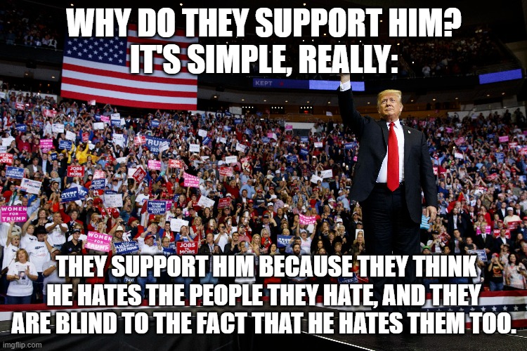 Trump, he hates you too | WHY DO THEY SUPPORT HIM?
IT'S SIMPLE, REALLY:; THEY SUPPORT HIM BECAUSE THEY THINK HE HATES THE PEOPLE THEY HATE, AND THEY ARE BLIND TO THE FACT THAT HE HATES THEM TOO. | image tagged in donald trump | made w/ Imgflip meme maker