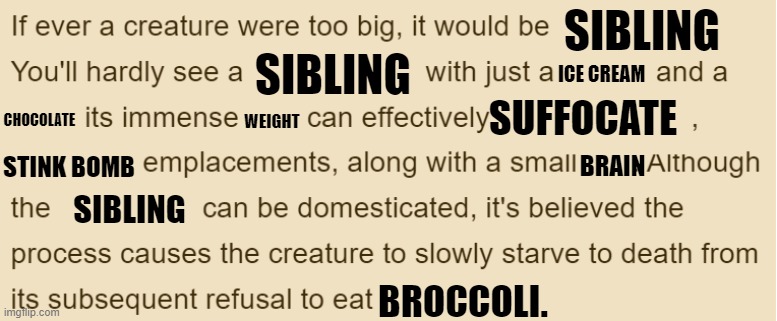 creature | SIBLING; SIBLING; ICE CREAM; SUFFOCATE; CHOCOLATE; WEIGHT; STINK BOMB; BRAIN; SIBLING; BROCCOLI. | image tagged in creatures | made w/ Imgflip meme maker
