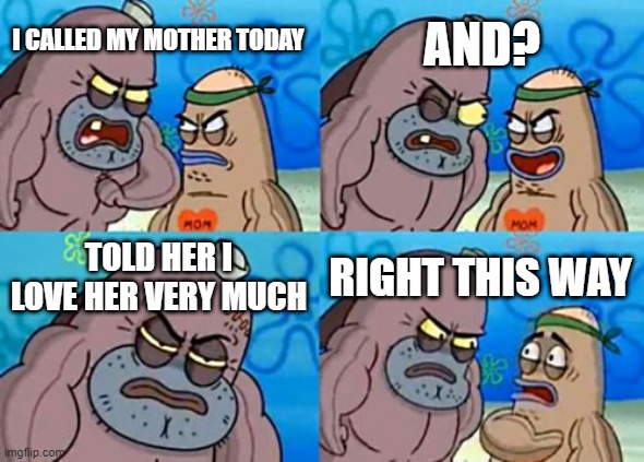 How Tough Are You | AND? I CALLED MY MOTHER TODAY; TOLD HER I LOVE HER VERY MUCH; RIGHT THIS WAY | image tagged in memes,how tough are you | made w/ Imgflip meme maker