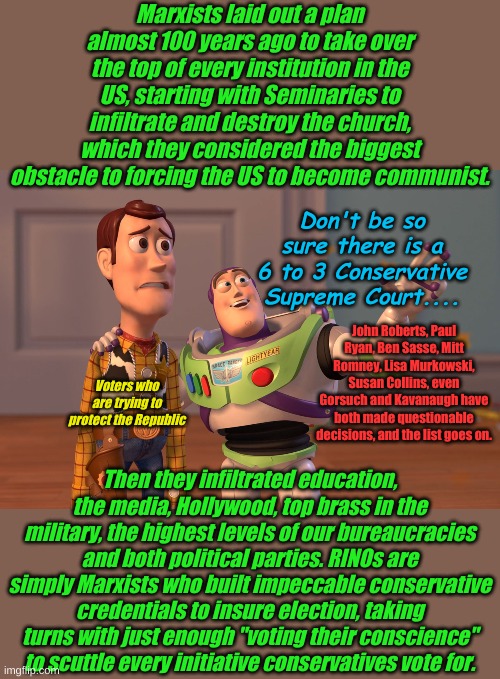 Even if we win the election, Trump can't do it all. Be an engaged citizen watchdog and hold them all accountable.... every day. | Marxists laid out a plan almost 100 years ago to take over the top of every institution in the US, starting with Seminaries to infiltrate and destroy the church, which they considered the biggest obstacle to forcing the US to become communist. Don't be so sure there is a 6 to 3 Conservative Supreme Court.... John Roberts, Paul Ryan, Ben Sasse, Mitt Romney, Lisa Murkowski, Susan Collins, even Gorsuch and Kavanaugh have both made questionable decisions, and the list goes on. Voters who are trying to protect the Republic; Then they infiltrated education, the media, Hollywood, top brass in the military, the highest levels of our bureaucracies and both political parties. RINOs are simply Marxists who built impeccable conservative credentials to insure election, taking turns with just enough "voting their conscience" to scuttle every initiative conservatives vote for. | image tagged in memes,x x everywhere | made w/ Imgflip meme maker